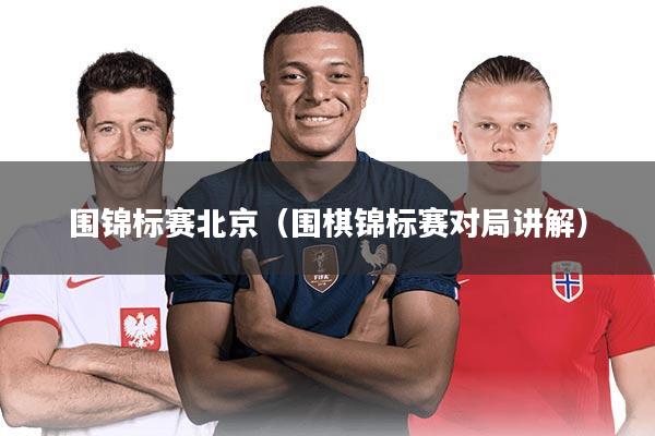 围锦标赛北京（围棋锦标赛对局讲解）