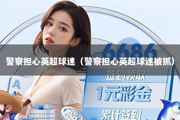 警察担心英超球迷（警察担心英超球迷被抓）