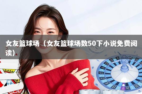 女友篮球场（女友篮球场数50下小说免费阅读）